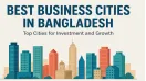 Best Business Cities in Bangladesh: Top Cities for Investment and Growth